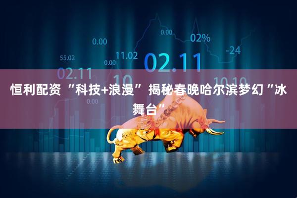 恒利配资 “科技+浪漫” 揭秘春晚哈尔滨梦幻“冰舞台”
