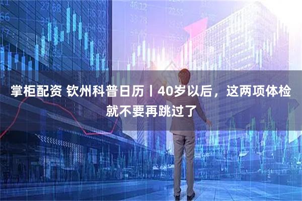 掌柜配资 钦州科普日历丨40岁以后，这两项体检就不要再跳过了