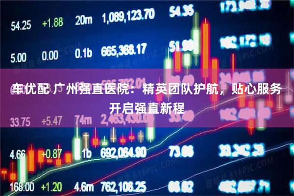 车优配 广州强直医院：精英团队护航，贴心服务开启强直新程