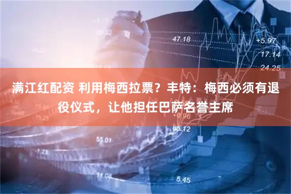 满江红配资 利用梅西拉票？丰特：梅西必须有退役仪式，让他担任巴萨名誉主席