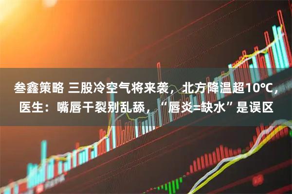 叁鑫策略 三股冷空气将来袭，北方降温超10℃，医生：嘴唇干裂别乱舔，“唇炎=缺水”是误区