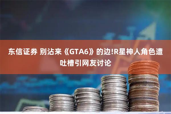 东信证券 别沾来《GTA6》的边!R星神人角色遭吐槽引网友讨论