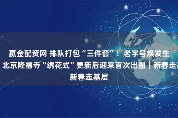 赢金配资网 排队打包“三件套”！老字号焕发生机，北京隆福寺“绣花式”更新后迎来首次出圈｜新春走基层