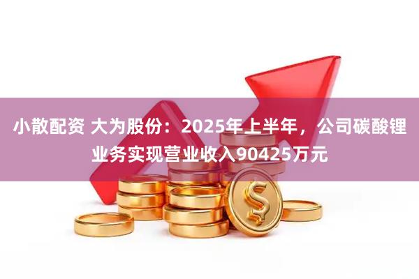 小散配资 大为股份：2025年上半年，公司碳酸锂业务实现营业收入90425万元