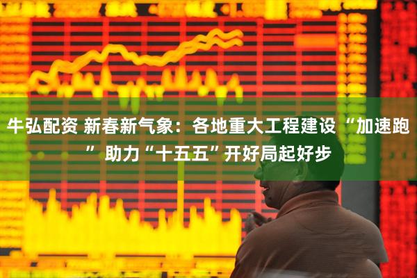 牛弘配资 新春新气象：各地重大工程建设 “加速跑” 助力“十五五”开好局起好步