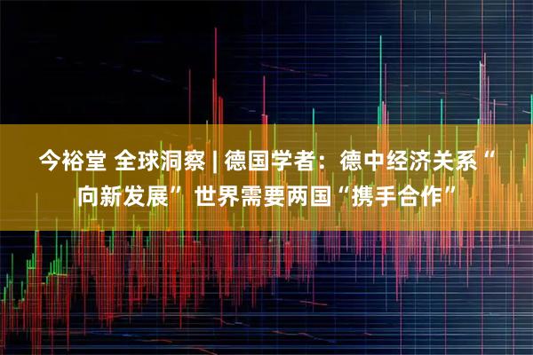 今裕堂 全球洞察 | 德国学者：德中经济关系“向新发展” 世界需要两国“携手合作”