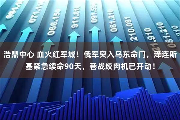 浩鼎中心 血火红军城！俄军突入乌东命门，泽连斯基紧急续命90天，巷战绞肉机已开动！