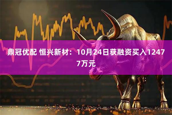 鼎冠优配 恒兴新材：10月24日获融资买入12477万元