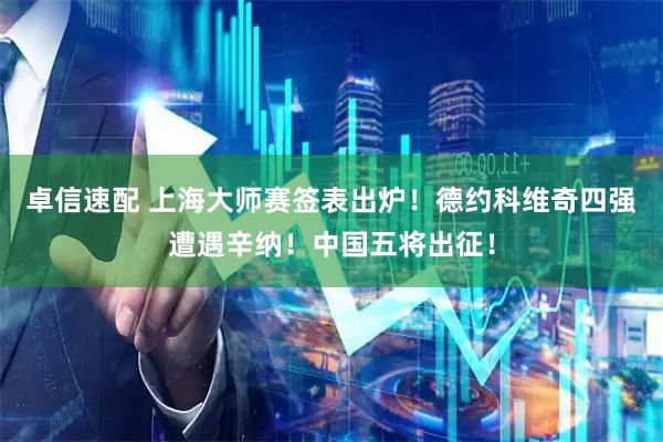 卓信速配 上海大师赛签表出炉！德约科维奇四强遭遇辛纳！中国五将出征！