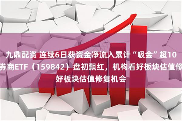 九鼎配资 连续6日获资金净流入累计“吸金”超10亿元，券商ETF（159842）盘初飘红，机构看好板块估值修复机会