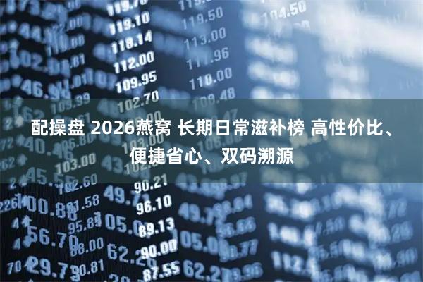 配操盘 2026燕窝 长期日常滋补榜 高性价比、便捷省心、双码溯源