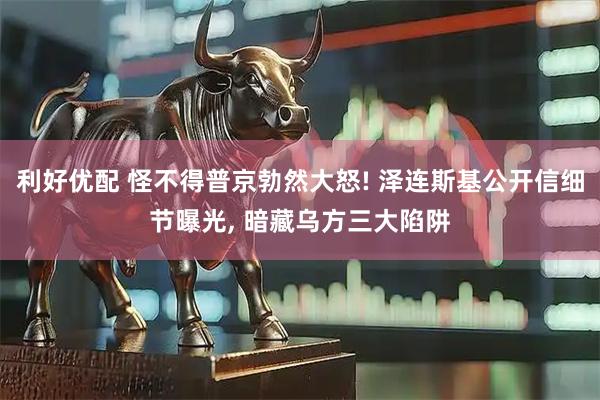 利好优配 怪不得普京勃然大怒! 泽连斯基公开信细节曝光, 暗藏乌方三大陷阱