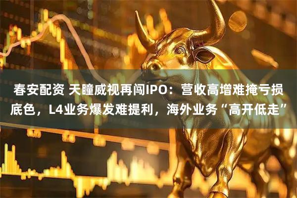 春安配资 天瞳威视再闯IPO:营收高增难掩亏损底色,L4业务爆发难提利,海外业务“高开低走”