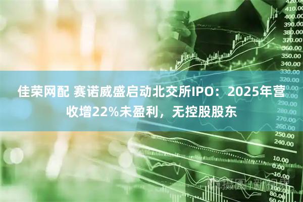佳荣网配 赛诺威盛启动北交所IPO：2025年营收增22%未盈利，无控股股东